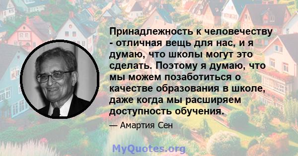 Принадлежность к человечеству - отличная вещь для нас, и я думаю, что школы могут это сделать. Поэтому я думаю, что мы можем позаботиться о качестве образования в школе, даже когда мы расширяем доступность обучения.