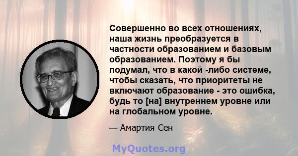 Совершенно во всех отношениях, наша жизнь преобразуется в частности образованием и базовым образованием. Поэтому я бы подумал, что в какой -либо системе, чтобы сказать, что приоритеты не включают образование - это