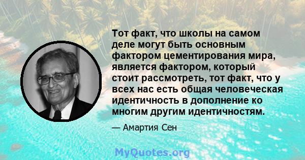 Тот факт, что школы на самом деле могут быть основным фактором цементирования мира, является фактором, который стоит рассмотреть, тот факт, что у всех нас есть общая человеческая идентичность в дополнение ко многим