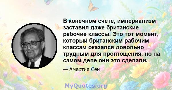 В конечном счете, империализм заставил даже британские рабочие классы. Это тот момент, который британским рабочим классам оказался довольно трудным для проглощения, но на самом деле они это сделали.