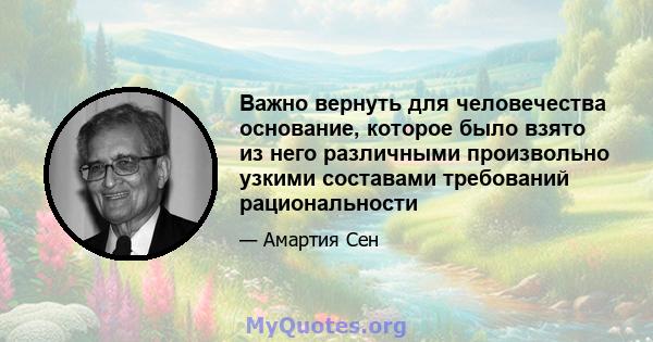 Важно вернуть для человечества основание, которое было взято из него различными произвольно узкими составами требований рациональности