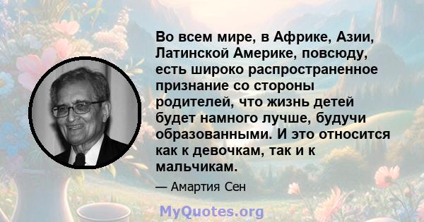 Во всем мире, в Африке, Азии, Латинской Америке, повсюду, есть широко распространенное признание со стороны родителей, что жизнь детей будет намного лучше, будучи образованными. И это относится как к девочкам, так и к