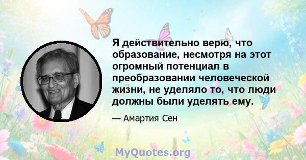 Я действительно верю, что образование, несмотря на этот огромный потенциал в преобразовании человеческой жизни, не уделяло то, что люди должны были уделять ему.