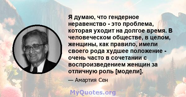 Я думаю, что гендерное неравенство - это проблема, которая уходит на долгое время. В человеческом обществе, в целом, женщины, как правило, имели своего рода худшее положение - очень часто в сочетании с воспроизведением