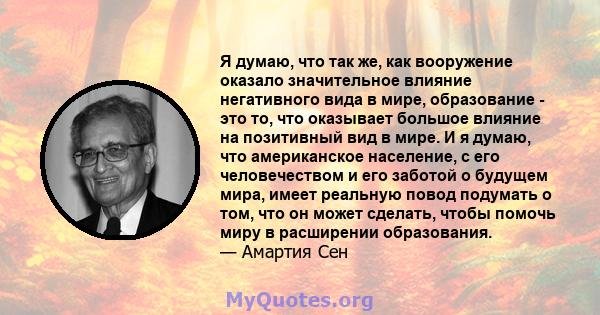 Я думаю, что так же, как вооружение оказало значительное влияние негативного вида в мире, образование - это то, что оказывает большое влияние на позитивный вид в мире. И я думаю, что американское население, с его