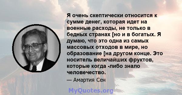 Я очень скептически относится к сумме денег, которая идет на военные расходы, не только в бедных странах [но и в богатых. Я думаю, что это одна из самых массовых отходов в мире, но образование [на другом конце. Это