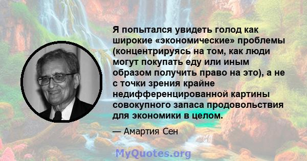 Я попытался увидеть голод как широкие «экономические» проблемы (концентрируясь на том, как люди могут покупать еду или иным образом получить право на это), а не с точки зрения крайне недифференцированной картины