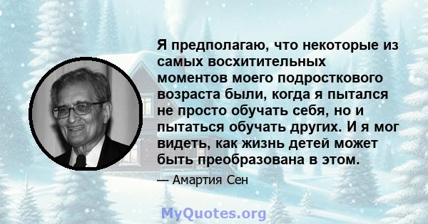 Я предполагаю, что некоторые из самых восхитительных моментов моего подросткового возраста были, когда я пытался не просто обучать себя, но и пытаться обучать других. И я мог видеть, как жизнь детей может быть