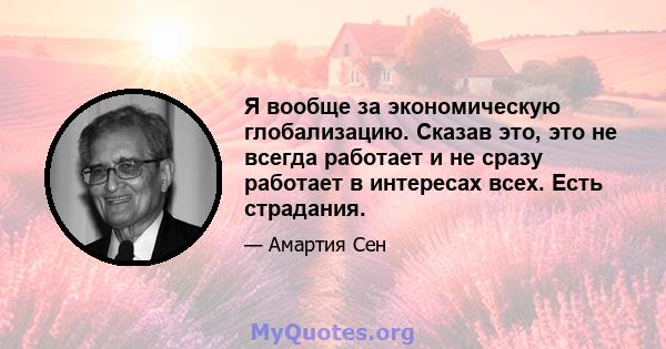 Я вообще за экономическую глобализацию. Сказав это, это не всегда работает и не сразу работает в интересах всех. Есть страдания.