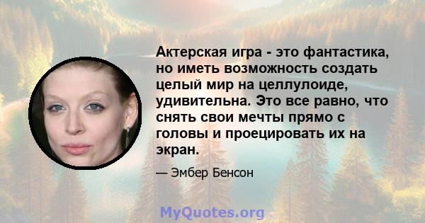 Актерская игра - это фантастика, но иметь возможность создать целый мир на целлулоиде, удивительна. Это все равно, что снять свои мечты прямо с головы и проецировать их на экран.