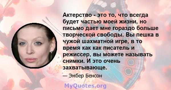 Актерство - это то, что всегда будет частью моей жизни, но письмо дает мне гораздо больше творческой свободы. Вы пешка в чужой шахматной игре, в то время как как писатель и режиссер, вы можете называть снимки. И это