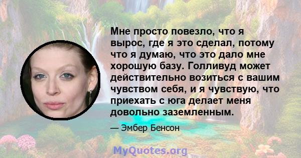 Мне просто повезло, что я вырос, где я это сделал, потому что я думаю, что это дало мне хорошую базу. Голливуд может действительно возиться с вашим чувством себя, и я чувствую, что приехать с юга делает меня довольно