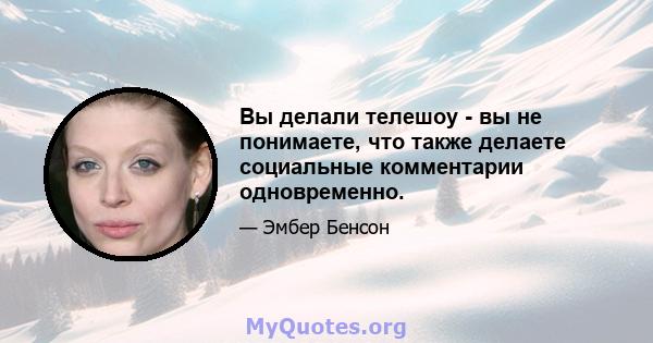 Вы делали телешоу - вы не понимаете, что также делаете социальные комментарии одновременно.