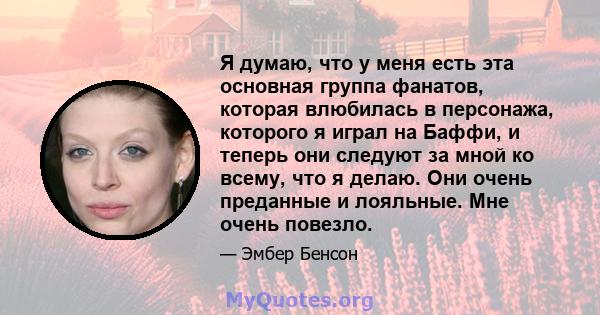 Я думаю, что у меня есть эта основная группа фанатов, которая влюбилась в персонажа, которого я играл на Баффи, и теперь они следуют за мной ко всему, что я делаю. Они очень преданные и лояльные. Мне очень повезло.