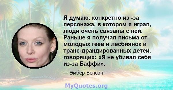 Я думаю, конкретно из -за персонажа, в котором я играл, люди очень связаны с ней. Раньше я получал письма от молодых геев и лесбиянок и транс-драндированных детей, говорящих: «Я не убивал себя из-за Баффи».