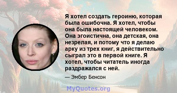 Я хотел создать героиню, которая была ошибочна. Я хотел, чтобы она была настоящей человеком. Она эгоистична, она детская, она незрелая, и потому что я делаю арку из трех книг, я действительно сыграл это в первой книге.