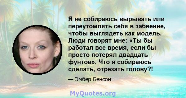 Я не собираюсь вырывать или переутомлять себя в забвение, чтобы выглядеть как модель. Люди говорят мне: «Ты бы работал все время, если бы просто потерял двадцать фунтов». Что я собираюсь сделать, отрезать голову?!