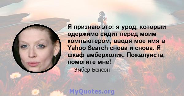 Я признаю это: я урод, который одержимо сидит перед моим компьютером, вводя мое имя в Yahoo Search снова и снова. Я шкаф амберхолик. Пожалуйста, помогите мне!