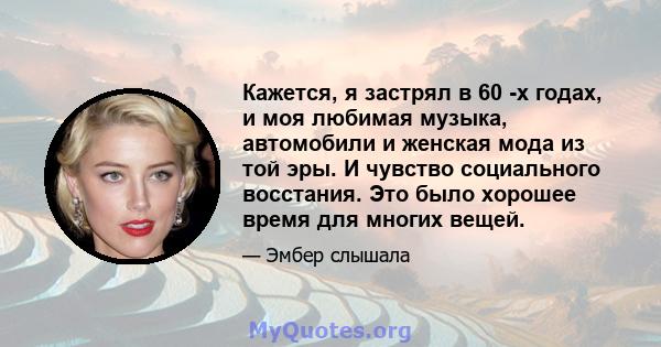 Кажется, я застрял в 60 -х годах, и моя любимая музыка, автомобили и женская мода из той эры. И чувство социального восстания. Это было хорошее время для многих вещей.