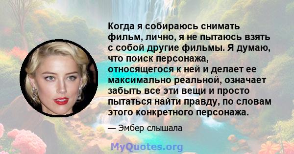 Когда я собираюсь снимать фильм, лично, я не пытаюсь взять с собой другие фильмы. Я думаю, что поиск персонажа, относящегося к ней и делает ее максимально реальной, означает забыть все эти вещи и просто пытаться найти