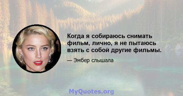 Когда я собираюсь снимать фильм, лично, я не пытаюсь взять с собой другие фильмы.