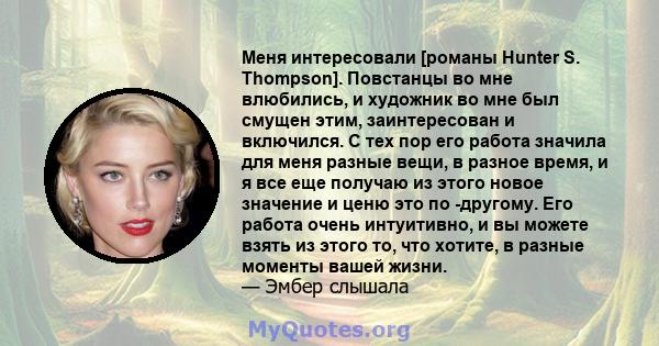 Меня интересовали [романы Hunter S. Thompson]. Повстанцы во мне влюбились, и художник во мне был смущен этим, заинтересован и включился. С тех пор его работа значила для меня разные вещи, в разное время, и я все еще