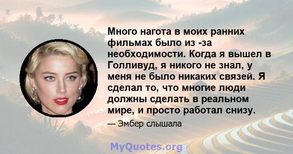 Много нагота в моих ранних фильмах было из -за необходимости. Когда я вышел в Голливуд, я никого не знал, у меня не было никаких связей. Я сделал то, что многие люди должны сделать в реальном мире, и просто работал