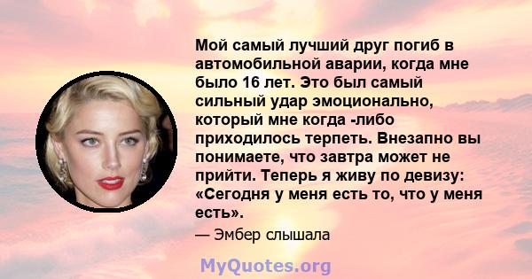 Мой самый лучший друг погиб в автомобильной аварии, когда мне было 16 лет. Это был самый сильный удар эмоционально, который мне когда -либо приходилось терпеть. Внезапно вы понимаете, что завтра может не прийти. Теперь