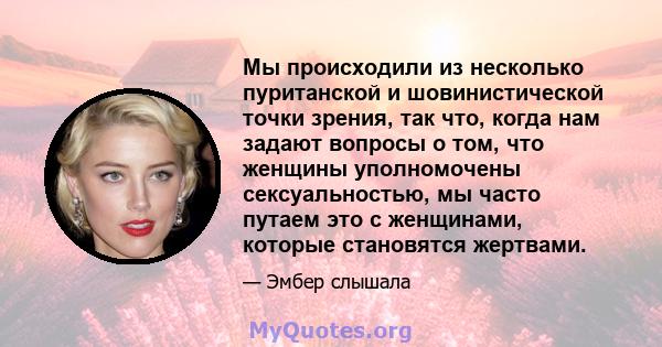 Мы происходили из несколько пуританской и шовинистической точки зрения, так что, когда нам задают вопросы о том, что женщины уполномочены сексуальностью, мы часто путаем это с женщинами, которые становятся жертвами.