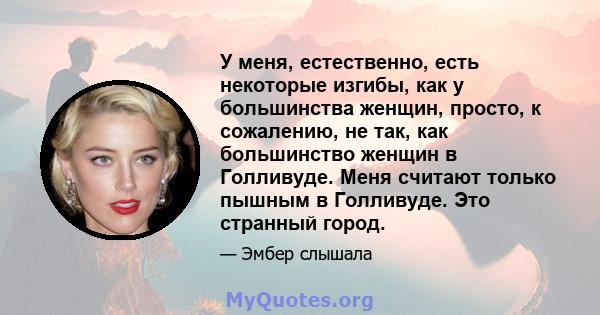 У меня, естественно, есть некоторые изгибы, как у большинства женщин, просто, к сожалению, не так, как большинство женщин в Голливуде. Меня считают только пышным в Голливуде. Это странный город.