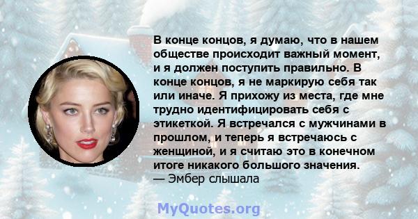 В конце концов, я думаю, что в нашем обществе происходит важный момент, и я должен поступить правильно. В конце концов, я не маркирую себя так или иначе. Я прихожу из места, где мне трудно идентифицировать себя с