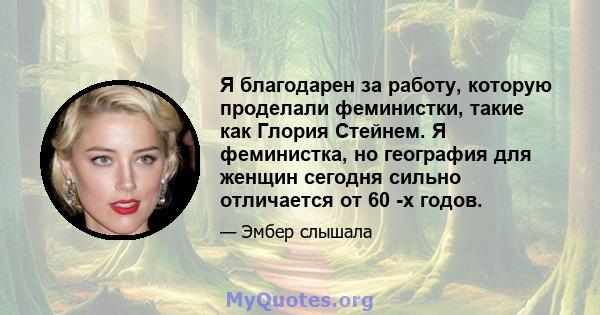 Я благодарен за работу, которую проделали феминистки, такие как Глория Стейнем. Я феминистка, но география для женщин сегодня сильно отличается от 60 -х годов.