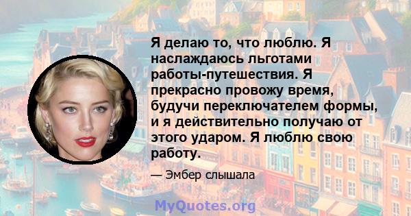 Я делаю то, что люблю. Я наслаждаюсь льготами работы-путешествия. Я прекрасно провожу время, будучи переключателем формы, и я действительно получаю от этого ударом. Я люблю свою работу.