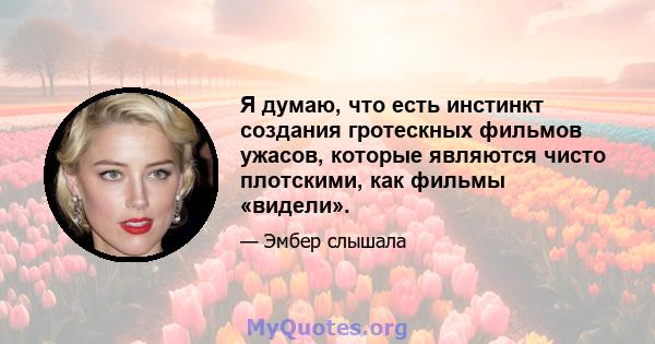 Я думаю, что есть инстинкт создания гротескных фильмов ужасов, которые являются чисто плотскими, как фильмы «видели».