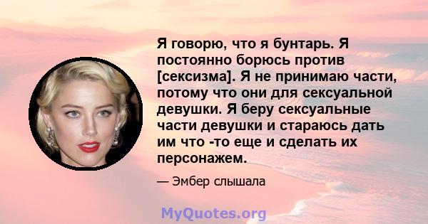 Я говорю, что я бунтарь. Я постоянно борюсь против [сексизма]. Я не принимаю части, потому что они для сексуальной девушки. Я беру сексуальные части девушки и стараюсь дать им что -то еще и сделать их персонажем.