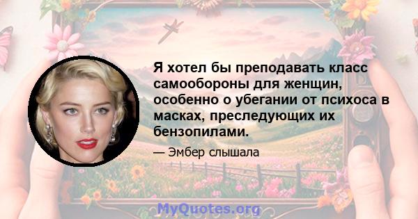 Я хотел бы преподавать класс самообороны для женщин, особенно о убегании от психоса в масках, преследующих их бензопилами.