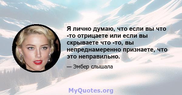 Я лично думаю, что если вы что -то отрицаете или если вы скрываете что -то, вы непреднамеренно признаете, что это неправильно.