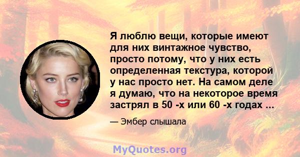 Я люблю вещи, которые имеют для них винтажное чувство, просто потому, что у них есть определенная текстура, которой у нас просто нет. На самом деле я думаю, что на некоторое время застрял в 50 -х или 60 -х годах ...