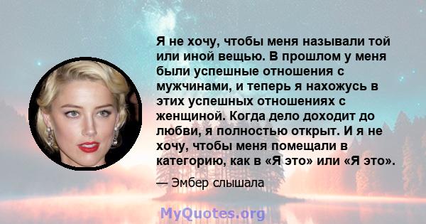 Я не хочу, чтобы меня называли той или иной вещью. В прошлом у меня были успешные отношения с мужчинами, и теперь я нахожусь в этих успешных отношениях с женщиной. Когда дело доходит до любви, я полностью открыт. И я не 