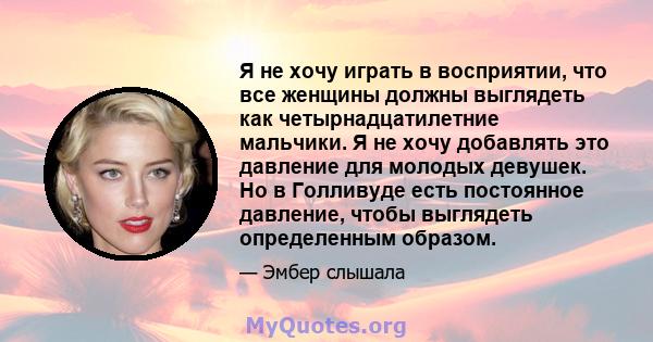 Я не хочу играть в восприятии, что все женщины должны выглядеть как четырнадцатилетние мальчики. Я не хочу добавлять это давление для молодых девушек. Но в Голливуде есть постоянное давление, чтобы выглядеть