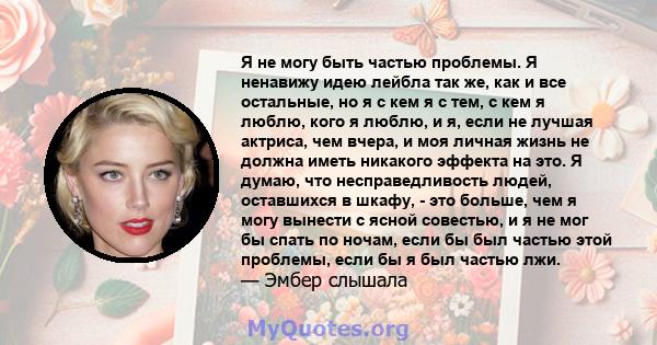 Я не могу быть частью проблемы. Я ненавижу идею лейбла так же, как и все остальные, но я с кем я с тем, с кем я люблю, кого я люблю, и я, если не лучшая актриса, чем вчера, и моя личная жизнь не должна иметь никакого