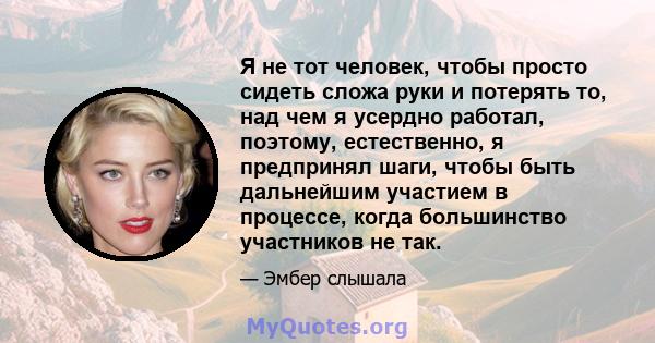 Я не тот человек, чтобы просто сидеть сложа руки и потерять то, над чем я усердно работал, поэтому, естественно, я предпринял шаги, чтобы быть дальнейшим участием в процессе, когда большинство участников не так.