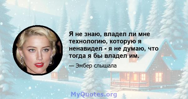 Я не знаю, владел ли мне технологию, которую я ненавидел - я не думаю, что тогда я бы владел им.