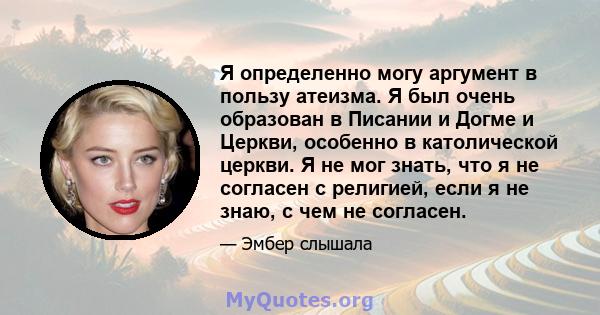 Я определенно могу аргумент в пользу атеизма. Я был очень образован в Писании и Догме и Церкви, особенно в католической церкви. Я не мог знать, что я не согласен с религией, если я не знаю, с чем не согласен.