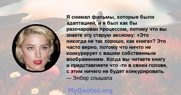 Я снимал фильмы, которые были адаптацией, и я был как бы разочарован процессом, потому что вы знаете эту старую аксиому: «Это никогда не так хорошо, как книга»? Это часто верно, потому что ничто не конкурирует с вашим