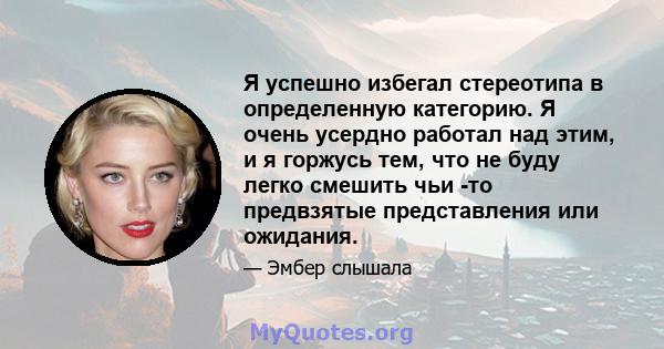 Я успешно избегал стереотипа в определенную категорию. Я очень усердно работал над этим, и я горжусь тем, что не буду легко смешить чьи -то предвзятые представления или ожидания.