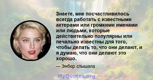 Знаете, мне посчастливилось всегда работать с известными актерами или громкими именами или людьми, которые действительно популярны или печально известны для того, чтобы делать то, что они делают, и я думаю, что они