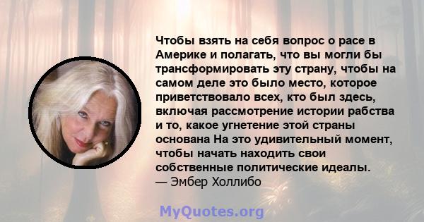 Чтобы взять на себя вопрос о расе в Америке и полагать, что вы могли бы трансформировать эту страну, чтобы на самом деле это было место, которое приветствовало всех, кто был здесь, включая рассмотрение истории рабства и 