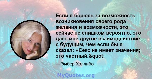 Если я борюсь за возможность возникновения своего рода желания и возможности, это сейчас не слишком вероятно, это дает мне другое взаимодействие с будущим, чем если бы я сказал: «Секс не имеет значения; это