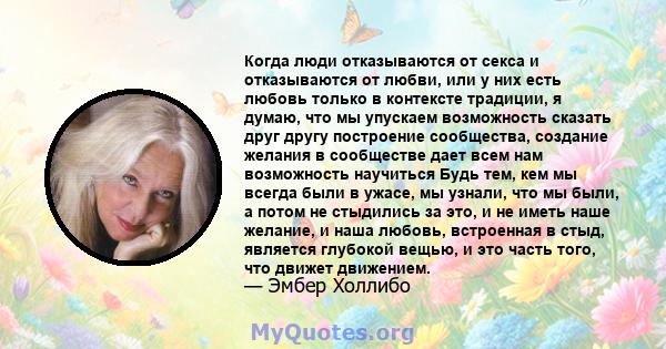 Когда люди отказываются от секса и отказываются от любви, или у них есть любовь только в контексте традиции, я думаю, что мы упускаем возможность сказать друг другу построение сообщества, создание желания в сообществе